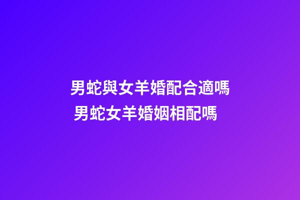 男蛇與女羊婚配合適嗎 男蛇女羊婚姻相配嗎-第1張-觀點-玄機派